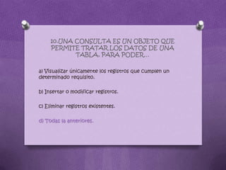 10.UNA CONSULTA ES UN OBJETO QUE
PERMITE TRATAR LOS DATOS DE UNA
TABLA, PARA PODER…
a) Visualizar únicamente los registros que cumplen un
determinado requisito.
b) Insertar o modificar registros.
c) Eliminar registros existentes.
d) Todas la anteriores.
 