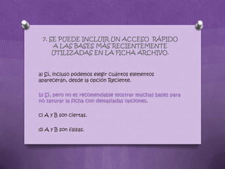 7. SE PUEDE INCLUIR UN ACCESO RÁPIDO
A LAS BASES MÁS RECIENTEMENTE
UTILIZADAS EN LA FICHA ARCHIVO.
a) Sí, incluso podemos elegir cuántos elementos
aparecerán, desde la opción Reciente.
b) Sí, pero no es recomendable mostrar muchas bases para
no saturar la ficha con demasiadas opciones.
c) A y B son ciertas.
d) A y B son falsas.
 