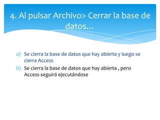 a) Se cierra la base de datos que hay abierta y luego se
cierra Access
b) Se cierra la base de datos que hay abierta , pero
Access seguirá ejecutándose
4. Al pulsar Archivo> Cerrar la base de
datos…
 