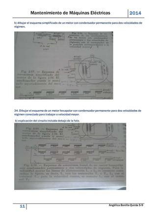 Mantenimiento de Máquinas Eléctricas 2014 
b) dibujar el esquema simplificado de un motor con condensador permanente para dos velocidades de 
régimen. 
34. Dibujar el esquema de un motor hexapolar con condensador permanente para dos velocidades de 
régimen conectado para trabajar a velocidad mayor. 
b) explicación del circuito incluida debajo de la foto. 
11 Angélica Bonilla Quirós 5-9 
 