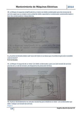 Mantenimiento de Máquinas Eléctricas 2014 
40. a) Dibujar el esquema simplificado de un motor con doble condensador para dos tensiones de 
servicio según que se emplee como unidad de doble capacidad un condensador autotransformador o 
bien dos condensadores independientes. 
b) ¿Cuantos terminales deben salir fuera del motor si se desea que el sentido de giro este reversible 
exteriormente? 
R/2 terminales 
41. a) Dibujar el esquema de un motor con doble condensador y para una solo tensión de servicio 
provisto de un relé de tensión y de dispositivo de protección térmica. 
42. Explicar detalladamente los cálculos necesarios para rebobinar un motor con condensador que 
debe trabajar una tensión de servicio. 
Regla 1 
14 Angélica Bonilla Quirós 5-9 
 
