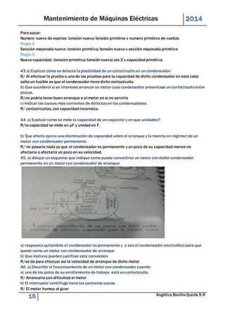 Mantenimiento de Máquinas Eléctricas 2014 
Para sacar: 
Numero nuevo de espiras: tensión nueva/tensión primitiva x numero primitivo de vueltas 
Regla 2 
Sección mayorada nueva: tensión primitiva/tensión nueva x sección mayorada primitiva 
Regla 3 
Nueva capacidad: (tensión primitiva/tensión nueva) ala 2 x capacidad primitiva. 
43.a) Explicar cómo se detecta la posibilidad de un cortocircuito en un condensador: 
R/ Al efectuar la prueba o una de las pruebas para la capacidad de dicho condensador en este caso 
salta un fusible es que el condensador tiene dicho cortocircuito. 
b) Que sucedería si se intentase arrancar un motor cuyo condensador presentase un cor tocircuito entre 
placas. 
R/no podría tener buen arranque o el motor en si no serviría 
c) Indicar las causas más corrientes de defectos en los condensadores. 
R/ cortocircuitos, con capacidad incorrecta. 
44. a) Explicar cómo se mide la capacidad de un capacitor y en que unidades? 
R/la capacidad se mide en μF y unidad en F. 
b) Que efecto ejerce una disminución de capacidad sobre el arranque y la marcha en régimen de un 
motor con condensador permanente: 
R/ no pasaría nada ya que el condensador es permanente y un poco de su capacidad menos no 
afectaría o afectaría un poco en su velocidad. 
45. a) dibujar un esquema que indique como puede convertirse un motor con doble condensador 
permanente en un motor con condensador de arranque. 
a) respuesta quitándole el condensador no permanente y o sea el condensador electrolítico para que 
quede como un motor con condensador de arranque 
b) Que motivos pueden justificar esta conversión: 
R/se da para efectuar así la velocidad de arranque de dicho motor 
46. a) Describir el funcionamiento de un motor con condensador cuando: 
a) uno de los polos de su arrollamiento de trabajo está en cortocircuito: 
R/ Arrancaría con dificultad el motor 
b) El interruptor centrífugo tiene los contactos sucios: 
R/ El motor humea al girar 
15 Angélica Bonilla Quirós 5-9 
 