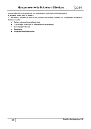 Mantenimiento de Máquinas Eléctricas 2014 
c) una de las dos derivaciones de sus arrollamiento de trabajo esta interrumpida: 
R/El motor zumba pero no arranca 
47. Enumerar y describir las causas que pueden hacer humear un motor con condensador mientras se 
halla en marcha: 
 Cortocircuitos en los arrollamientos 
 El interruptor centrífugo no abre el circuito de arranque. 
 Cojinetes defectuosos 
 Sobrecarga 
 Autotransformador averiado. 
16 Angélica Bonilla Quirós 5-9 
