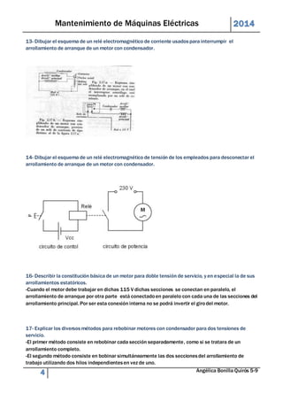 Mantenimiento de Máquinas Eléctricas 2014 
13- Dibujar el esquema de un relé electromagnético de corriente usados para interrumpir el 
arrollamiento de arranque de un motor con condensador. 
14- Dibujar el esquema de un relé electromagnético de tensión de los empleados para desconectar el 
arrollamiento de arranque de un motor con condensador. 
16- Describir la constitución básica de un motor para doble tensión de servicio, y en especial la de sus 
arrollamientos estatóricos. 
-Cuando el motor debe trabajar en dichas 115 V dichas secciones se conectan en paralelo, el 
arrollamiento de arranque por otra parte está conectado en paralelo con cada una de las secciones del 
arrollamiento principal. Por ser esta conexión interna no se podrá invertir el giro del motor. 
17- Explicar los diversos métodos para rebobinar motores con condensador para dos tensiones de 
servicio. 
-El primer método consiste en rebobinar cada sección separadamente, como si se tratara de un 
arrollamiento completo. 
-El segundo método consiste en bobinar simultáneamente las dos secciones del arrollamiento de 
trabajo utilizando dos hilos independientes en vez de uno. 
4 Angélica Bonilla Quirós 5-9 
 