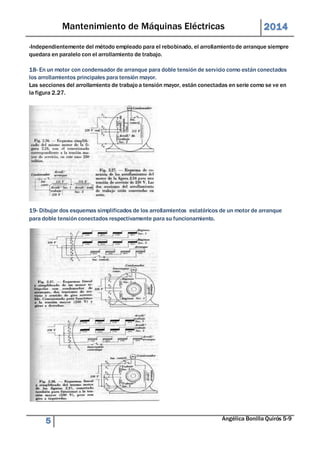 Mantenimiento de Máquinas Eléctricas 2014 
-Independientemente del método empleado para el rebobinado, el arrollamiento de arranque siempre 
quedara en paralelo con el arrollamiento de trabajo. 
18- En un motor con condensador de arranque para doble tensión de servicio como están conectados 
los arrollamientos principales para tensión mayor. 
Las secciones del arrollamiento de trabajo a tensión mayor, están conectadas en serie como se ve en 
la figura 2.27. 
19- Dibujar dos esquemas simplificados de los arrollamientos estatóricos de un motor de arranque 
para doble tensión conectados respectivamente para su funcionamiento. 
5 Angélica Bonilla Quirós 5-9 
 