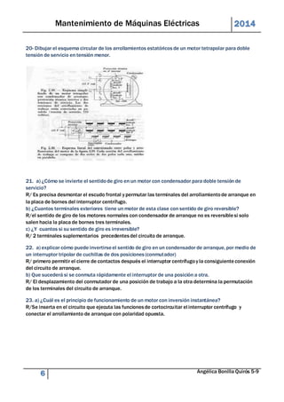 Mantenimiento de Máquinas Eléctricas 2014 
20- Dibujar el esquema circular de los arrollamientos estatóricos de un motor tetrapolar para doble 
tensión de servicio en tensión menor. 
21. a) ¿Cómo se invierte el sentido de giro en un motor con condensador para doble tensión de 
servicio? 
R/ Es precisa desmontar el escudo frontal y permutar las terminales del arrollamiento de arranque en 
la placa de bornes del interruptor centrífugo. 
b) ¿Cuantos terminales exteriores tiene un motor de esta clase con sentido de giro reversible? 
R/el sentido de giro de los motores normales con condensador de arranque no es reversible si solo 
salen hacia la placa de bornes tres terminales. 
c) ¿Y cuantos si su sentido de giro es irreversible? 
R/ 2 terminales suplementarios precedentes del circuito de arranque. 
22. a) explicar cómo puede invertirse el sentido de giro en un condensador de arranque, por medio de 
un interruptor tripolar de cuchillas de dos posiciones (conmutador) 
R/ primero permitir el cierre de contactos después el interruptor centrífugo y la consiguiente conexión 
del circuito de arranque. 
b) Que sucederá si se conmuta rápidamente el interruptor de una posición a otra. 
R/ El desplazamiento del conmutador de una posición de trabajo a la otra determina la permutación 
de los terminales del circuito de arranque. 
23. a) ¿Cuál es el principio de funcionamiento de un motor con inversión instantánea? 
R/Se inserta en el circuito que ejecuta las funciones de cortocircuitar el interruptor centrífugo y 
conectar el arrollamiento de arranque con polaridad opuesta. 
6 Angélica Bonilla Quirós 5-9 
 