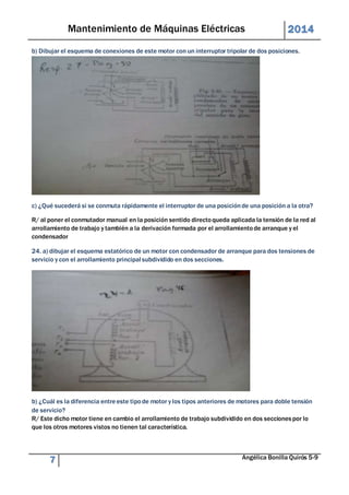 Mantenimiento de Máquinas Eléctricas 2014 
b) Dibujar el esquema de conexiones de este motor con un interruptor tripolar de dos posiciones. 
c) ¿Qué sucederá si se conmuta rápidamente el interruptor de una posición de una posición a la otra? 
R/ al poner el conmutador manual en la posición sentido directo queda aplicada la tensión de la red al 
arrollamiento de trabajo y también a la derivación formada por el arrollamiento de arranque y el 
condensador 
24. a) dibujar el esquema estatórico de un motor con condensador de arranque para dos tensiones de 
servicio y con el arrollamiento principal subdividido en dos secciones. 
b) ¿Cuál es la diferencia entre este tipo de motor y los tipos anteriores de motores para doble tensión 
de servicio? 
R/ Este dicho motor tiene en cambio el arrollamiento de trabajo subdividido en dos secciones por lo 
que los otros motores vistos no tienen tal característica. 
7 Angélica Bonilla Quirós 5-9 
 