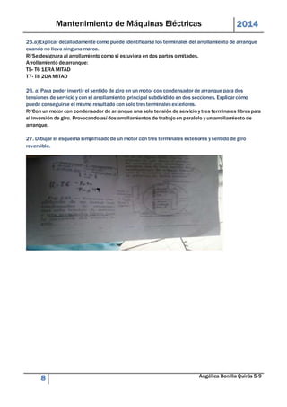 Mantenimiento de Máquinas Eléctricas 2014 
25.a) Explicar detalladamente como puede identificarse los terminales del arrollamiento de arranque 
cuando no lleva ninguna marca. 
R/Se designara al arrollamiento como si estuviera en dos partes o mitades. 
Arrollamiento de arranque: 
T5- T6 1ERA MITAD 
T7- T8 2DA MITAD 
26. a) Para poder invertir el sentido de giro en un motor con condensador de arranque para dos 
tensiones de servicio y con el arrollamiento principal subdividido en dos secciones. Explicar cómo 
puede conseguirse el mismo resultado con solo tres terminales exteriores. 
R/Con un motor con condensador de arranque una sola tensión de servicio y tres terminales libres para 
el inversión de giro. Provocando así dos arrollamientos de trabajo en paralelo y un arrollamiento de 
arranque. 
27. Dibujar el esquema simplificado de un motor con tres terminales exteriores y sentido de giro 
reversible. 
8 Angélica Bonilla Quirós 5-9 
 