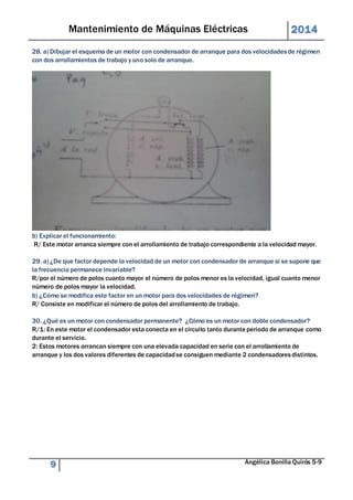 Mantenimiento de Máquinas Eléctricas 2014 
28. a) Dibujar el esquema de un motor con condensador de arranque para dos velocidades de régimen 
con dos arrollamientos de trabajo y uno solo de arranque. 
b) Explicar el funcionamiento: 
R/ Este motor arranca siempre con el arrollamiento de trabajo correspondiente a la velocidad mayor. 
29. a) ¿De que factor depende la velocidad de un motor con condensador de arranque si se supone que 
la frecuencia permanece invariable? 
R/por el número de polos cuanto mayor el número de polos menor es la velocidad, igual cuanto menor 
número de polos mayor la velocidad. 
b) ¿Cómo se modifica este factor en un motor para dos velocidades de régimen? 
R/ Consiste en modificar el número de polos del arrollamiento de trabajo. 
30. ¿Qué es un motor con condensador permanente? ¿Cómo es un motor con doble condensador? 
R/1: En este motor el condensador esta conecta en el circuito tanto durante periodo de arranque como 
durante el servicio. 
2: Estos motores arrancan siempre con una elevada capacidad en serie con el arrollamiento de 
arranque y los dos valores diferentes de capacidad se consiguen mediante 2 condensadores distintos. 
9 Angélica Bonilla Quirós 5-9 
 