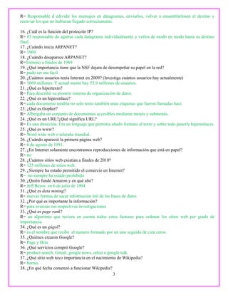 R= Responsable d edividir los mensajes en datagramas, enviarlos, volver a ensamblarlosen el destino y
reenviar los que no hubieran llegado correctamente.
16. ¿Cuál es la función del protocolo IP?
R= El responsable de agarrar cada datagrama individualmente y verlos de modo en modo hasta su destino
final.
17. ¿Cuándo inicia ARPANET?
R= 1969
18. ¿Cuándo desaparece ARPANET?
R=Termino a finales de 1989
19. ¿Qué importancia tiene que la NSF dejara de desempeñar su papel en la red?
R= pudo ser ma facil
20. ¿Cuántos usuarios tenía Internet en 2009? (Investiga cuántos usuarios hay actualmente)
R= 1669 millones. Y actual mente hay 53.9 millones de usuarios.
21. ¿Qué es hipertexto?
R= Para describir su pionero sistema de organización de datos.
22. ¿Qué es un hiperenlace?
R= cada documento tendría no solo texto también unas etiquetas que fueron llamadas haci.
23. ¿Qué es Gopher?
R= Albergaba un conjunto de documentos accesibles mediante menús y submenús.
24. ¿Qué es un URL?¿Qué significa URL?
R= Es una dirección. Era un lenguaje que permitia añadir formato al texto y sobre todo panerle hiperenlaces.
25. ¿Qué es www?
R= Word wide web o telaraña mundial.
26. ¿Cuándo apareció la primera página web?
R= 6 de agosto de 1991.
27. ¿En Internet solamente encontramos reproducciones de información que está en papel?
R= no
28. ¿Cuántos sitios web existían a finales de 2010?
R= 125 millones de sitios web.
29. ¿Siempre ha estado permitido el comercio en Internet?
R= no siempre ha estado prohibido
30. ¿Quién fundó Amazon y en qué año?
R= Jeff Bezos en 6 de julio de 1994
31. ¿Qué es data mining?
R= nuevas formas de sacar información útil de las bases de datos
32. ¿Por qué es importante la información?
R= para avanzas sus respectivas investigaciones
33. ¿Qué es page rank?
R= un algoritmo que tuviera en cuenta todos estos factores para ordenar los sitios web por grado de
importancia.
34. ¿Qué es un gúgol?
R= es el nombre que recibe el numero formado por un uno seguido de cien ceros.
35. ¿Quiénes crearon Google?
R= Page y Brin
36. ¿Qué servicios compró Google?
R= product search, Gmail, google news, orkut o google talk.
37. ¿Qué sitio web tuvo importancia en el nacimiento de Wikipedia?
R= bornis.
38. ¿En qué fecha comenzó a funcionar Wikipedia?
3
 