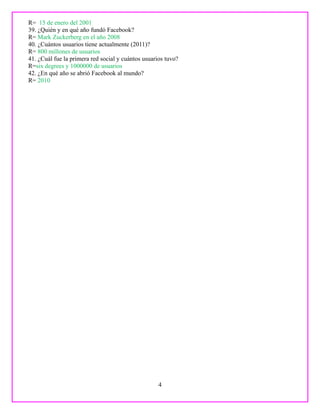 R= 15 de enero del 2001
39. ¿Quién y en qué año fundó Facebook?
R= Mark Zuckerberg en el año 2008
40. ¿Cuántos usuarios tiene actualmente (2011)?
R= 800 millones de usuarios
41. ¿Cuál fue la primera red social y cuántos usuarios tuvo?
R=six degrees y 1000000 de usuarios
42. ¿En qué año se abrió Facebook al mundo?
R= 2010
4
 
