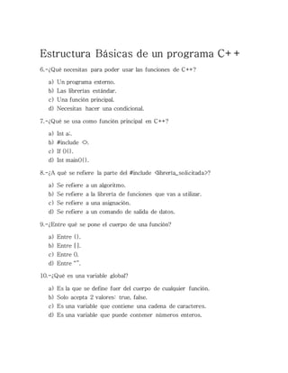 Estructura Básicas de un programa C++
6.-¿Qué necesitas para poder usar las funciones de C++?
a) Un programa externo.
b) Las librerías estándar.
c) Una función principal.
d) Necesitas hacer una condicional.
7.-¿Qué se usa como función principal en C++?
a) Int a;.
b) #include <>.
c) If (){}.
d) Int main(){}.
8.-¿A qué se refiere la parte del #include <librería_solicitada>?
a) Se refiere a un algoritmo.
b) Se refiere a la librería de funciones que vas a utilizar.
c) Se refiere a una asignación.
d) Se refiere a un comando de salida de datos.
9.-¿Entre qué se pone el cuerpo de una función?
a) Entre {}.
b) Entre [].
c) Entre ().
d) Entre “”.
10.-¿Qué es una variable global?
a) Es la que se define fuer del cuerpo de cualquier función.
b) Solo acepta 2 valores: true, false.
c) Es una variable que contiene una cadena de caracteres.
d) Es una variable que puede contener números enteros.
 