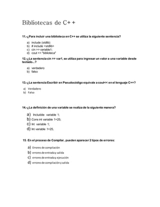 Bibliotecas de C++
11.-¿Para incluir una biblioteca en C++ se utiliza la siguiente sentencia?
a) include (stdlib)
b) # include <stdlib>
c) cin >> variable1;
d) cout << "biblioteca"
12.-¿La sentencia cin >> var1, se utiliza para ingresar un valor a una variable desde
teclado...?
a) verdadero
b) falso
13.-¿La sentencia Escribir en Pseudocódigo equivale a cout<< en el lenguaje C++?
a) Verdadero
b) Falso
14.-¿La definición de una variable se realiza de la siguiente manera?
a) Incluidde variable 1;
b) Cons int variable 1=25;
c) Int variable 1;
d) Int variable 1=25,
15.-En el proceso de Compilar, pueden aparecer 2 tipos de errores:
a) Errores de compilación
b) erroresde entraday salida
c) erroresde entraday ejecución
d) erroresde compilaciónysalida
 