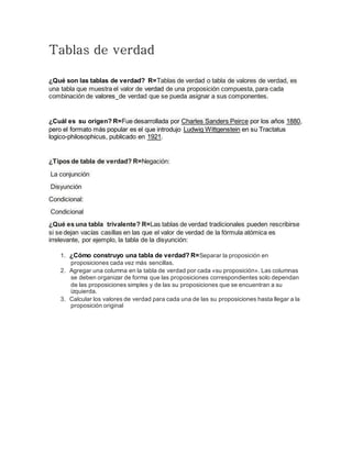 Tablas de verdad
¿Qué son las tablas de verdad? R=Tablas de verdad o tabla de valores de verdad, es
una tabla que muestra el valor de verdad de una proposición compuesta, para cada
combinación de valores de verdad que se pueda asignar a sus componentes.
¿Cuál es su origen? R=Fue desarrollada por Charles Sanders Peirce por los años 1880,
pero el formato más popular es el que introdujo Ludwig Wittgenstein en su Tractatus
logico-philosophicus, publicado en 1921.
¿Tipos de tabla de verdad? R=Negación:
La conjunción
Disyunción
Condicional:
Condicional
¿Qué es una tabla trivalente? R=Las tablas de verdad tradicionales pueden rescribirse
si se dejan vacías casillas en las que el valor de verdad de la fórmula atómica es
irrelevante, por ejemplo, la tabla de la disyunción:
1. ¿Cómo construyo una tabla de verdad? R=Separar la proposición en
proposiciones cada vez más sencillas.
2. Agregar una columna en la tabla de verdad por cada «su proposición». Las columnas
se deben organizar de forma que las proposiciones correspondientes solo dependan
de las proposiciones simples y de las su proposiciones que se encuentran a su
izquierda.
3. Calcular los valores de verdad para cada una de las su proposiciones hasta llegar a la
proposición original
 
