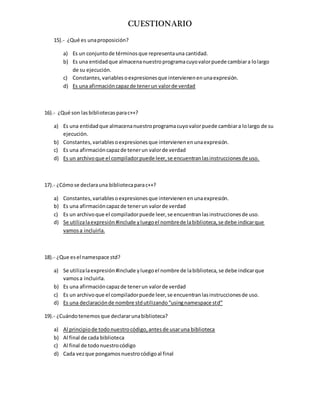 CUESTIONARIO
15).- ¿Qué es unaproposición?
a) Es un conjuntode términosque representauna cantidad.
b) Es una entidadque almacenanuestroprogramacuyovalorpuede cambiara lolargo
de su ejecución.
c) Constantes,variablesoexpresionesque intervienenenunaexpresión.
d) Es una afirmacióncapazde tenerun valorde verdad
16).- ¿Qué son lasbibliotecasparac++?
a) Es una entidadque almacenanuestroprogramacuyovalorpuede cambiara lolargo de su
ejecución.
b) Constantes,variablesoexpresionesque intervienenenunaexpresión.
c) Es una afirmacióncapazde tenerun valorde verdad
d) Es un archivoque el compiladorpuede leer,se encuentranlasinstruccionesde uso.
17).- ¿Cómose declarauna bibliotecaparac++?
a) Constantes,variablesoexpresionesque intervienenenunaexpresión.
b) Es una afirmacióncapazde tenerun valorde verdad
c) Es un archivoque el compiladorpuede leer,se encuentranlasinstruccionesde uso.
d) Se utilizalaexpresión#include yluegoel nombrede labiblioteca,se debe indicarque
vamosa incluirla.
18).- ¿Que esel namespace std?
a) Se utilizalaexpresión#include yluegoel nombre de labiblioteca,se debe indicarque
vamosa incluirla.
b) Es una afirmacióncapazde tenerun valorde verdad
c) Es un archivoque el compiladorpuede leer,se encuentranlasinstruccionesde uso.
d) Es una declaraciónde nombre stdutilizando“usingnamespace std”
19).- ¿Cuándotenemosque declararunabiblioteca?
a) Al principiode todonuestrocódigo,antesde usaruna biblioteca
b) Al final de cada biblioteca
c) Al final de todonuestrocódigo
d) Cada vezque pongamosnuestrocódigoal final
 
