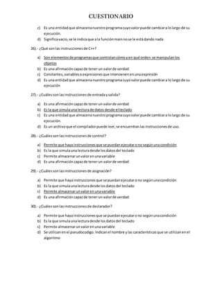 CUESTIONARIO
c) Es una entidadque almacenanuestroprogramacuyovalorpuede cambiara lolargo de su
ejecución.
d) Significavacio,se le indicaque ala funciónmainnose le estádando nada
26).- ¿Qué sonlas instruccionesde C++?
a) Son elementosde programasque controlancómoyen qué orden se manipulanlos
objetos
b) Es una afirmacióncapazde tenerun valorde verdad
c) Constantes,variablesoexpresionesque intervienenenunaexpresión
d) Es una entidadque almacenanuestroprogramacuyovalorpuede cambiara lolargo de su
ejecución
27).- ¿Cuálessonlasinstruccionesde entradaysalida?
a) Es una afirmacióncapazde tenerun valorde verdad
b) Es la que simulaunalecturade datos desde el teclado
c) Es una entidad que almacenanuestroprogramacuyovalorpuede cambiara lolargo de su
ejecución.
d) Es un archivoque el compiladorpuede leer,se encuentranlasinstruccionesde uso.
28).- ¿Cuálessonlasinstruccionesde control?
a) Permite que hayainstruccionesque se puedanejecutarono segúnunacondición
b) Es la que simulaunalecturadesde losdatosdel teclado
c) Permite almacenarunvalorenunavariable
d) Es una afirmacióncapazde tenerun valorde verdad
29).- ¿Cuálessonlasinstruccionesde asignación?
a) Permite que hayainstruccionesque se puedanejecutarono segúnunacondición
b) Es la que simulaunalecturadesde losdatosdel teclado
c) Permite almacenarunvalorenunavariable
d) Es una afirmacióncapazde tenerun valorde verdad
30).- ¿Cuálessonlasinstruccionesde declarador?
a) Permite que hayainstruccionesque se puedanejecutarono segúnunacondición
b) Es la que simulaunalecturadesde losdatosdel teclado
c) Permite almacenarunvalorenunavariable
d) Se utilizanenel pseudocodigo.Indicanel nombre ylas característicasque se utilizanenel
algoritmo
 