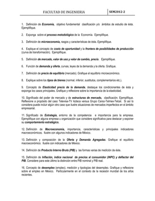 FACULTAD DE INGENIERIA SEM2012-2
1. Definición de Economía, objetivo fundamental clasificación y/o ámbitos de estudio de ésta.
Ejemplifique.
2. Exponga sobre el proceso metodológico de la Economía. Ejemplifique.
3. Definición de microeconomía, rasgos y características de ésta. Ejemplifique.
4. Explique el concepto de costo de oportunidad y la frontera de posibilidades de producción
(curva de transformación). Ejemplifique.
5. Definición de mercado, valor de uso y valor de cambio, precio. Ejemplifique.
6. Función de demanda y oferta, curvas, leyes de la demanda y la oferta. Grafique.
7. Definición de precio de equilibrio (mercado). Grafique el equilibrio microeconómico.
8. Explique sobre los tipos de bienes (normal, inferior, sustitutos, complementarios etc.).
9. Concepto de Elasticidad precio de la demanda, destaque los condicionantes de ésta y
exponga los casos principales. Grafique y reflexione sobre la importancia de la elasticidad.
10. Significado del poder de mercado y de estructuras de mercado, clasificación. Ejemplifique.
Reflexione a propósito del caso Televisa-TV Azteca versus Grupo Carso-Telmex-Telcel. Si así lo
considera puede incluir algún otro caso que ilustre situaciones de mercados imperfectos en el ámbito
empresarial.
11. Significado de Estrategia, entorno de la competencia e importancia para la empresa.
Ejemplifique con alguna empresa u organización que considere significativa para destacar y exponer
su comportamiento estratégico.
12. Definición de Macroeconomía, importancia, características y principales indicadores
macroeconómicos. Ilustre con algunos indicadores de México.
13. Definición y composición de la Oferta y Demanda Agregadas. Grafique el equilibrio
macroeconómico. Ilustre con indicadores de México.
14. Definición de Producto Interno Bruto (PIB) y las formas varias de medición de éste.
15. Definición de Inflación, índice nacional de precios al consumidor (INPC) y deflactor del
PIB. Considere para este último la distinción entre PIB nominal y PIB real.
16. Concepto de desempleo (empleo), medición y tipologías del desempleo. Grafique y reflexione
sobre el empleo en México. Particularmente en el contexto de la recesión mundial de los años
recientes.
 