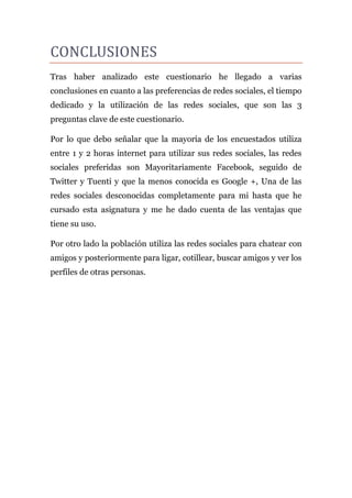 CONCLUSIONES
Tras haber analizado este cuestionario he llegado a varias
conclusiones en cuanto a las preferencias de redes sociales, el tiempo
dedicado y la utilización de las redes sociales, que son las 3
preguntas clave de este cuestionario.

Por lo que debo señalar que la mayoría de los encuestados utiliza
entre 1 y 2 horas internet para utilizar sus redes sociales, las redes
sociales preferidas son Mayoritariamente Facebook, seguido de
Twitter y Tuenti y que la menos conocida es Google +, Una de las
redes sociales desconocidas completamente para mi hasta que he
cursado esta asignatura y me he dado cuenta de las ventajas que
tiene su uso.

Por otro lado la población utiliza las redes sociales para chatear con
amigos y posteriormente para ligar, cotillear, buscar amigos y ver los
perfiles de otras personas.
 