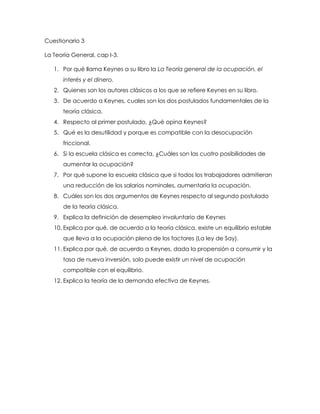 Cuestionario 3

La Teoría General, cap I-3.

   1. Por qué llama Keynes a su libro la La Teoría general de la ocupación, el
      interés y el dinero.
   2. Quienes son los autores clásicos a los que se refiere Keynes en su libro.
   3. De acuerdo a Keynes, cuales son los dos postulados fundamentales de la
      teoría clásica.
   4. Respecto al primer postulado, ¿Qué opina Keynes?
   5. Qué es la desutilidad y porque es compatible con la desocupación
      friccional.
   6. Si la escuela clásica es correcta, ¿Cuáles son las cuatro posibilidades de
      aumentar la ocupación?
   7. Por qué supone la escuela clásica que si todos los trabajadores admitieran
      una reducción de los salarios nominales, aumentaría la ocupación.
   8. Cuáles son los dos argumentos de Keynes respecto al segundo postulado
      de la teoría clásica.
   9. Explica la definición de desempleo involuntario de Keynes
   10. Explica por qué, de acuerdo a la teoría clásica, existe un equilibrio estable
      que lleva a la ocupación plena de los factores (La ley de Say).
   11. Explica por qué, de acuerdo a Keynes, dada la propensión a consumir y la
      tasa de nueva inversión, solo puede existir un nivel de ocupación
      compatible con el equilibrio.
   12. Explica la teoría de la demanda efectiva de Keynes.
 