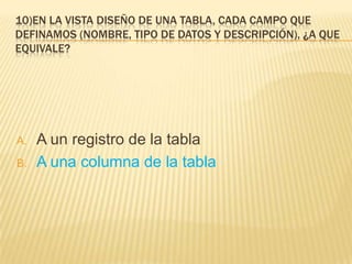 10)EN LA VISTA DISEÑO DE UNA TABLA, CADA CAMPO QUE
DEFINAMOS (NOMBRE, TIPO DE DATOS Y DESCRIPCIÓN), ¿A QUE
EQUIVALE?
A. A un registro de la tabla
B. A una columna de la tabla
 