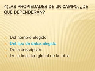 4)LAS PROPIEDADES DE UN CAMPO, ¿DE
QUÉ DEPENDERÁN?
A. Del nombre elegido
B. Del tipo de datos elegido
C. De la descripción
D. De la finalidad global de la tabla
 