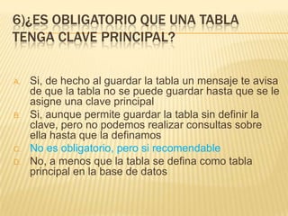 6)¿ES OBLIGATORIO QUE UNA TABLA
TENGA CLAVE PRINCIPAL?
A. Si, de hecho al guardar la tabla un mensaje te avisa
de que la tabla no se puede guardar hasta que se le
asigne una clave principal
B. Si, aunque permite guardar la tabla sin definir la
clave, pero no podemos realizar consultas sobre
ella hasta que la definamos
C. No es obligatorio, pero si recomendable
D. No, a menos que la tabla se defina como tabla
principal en la base de datos
 