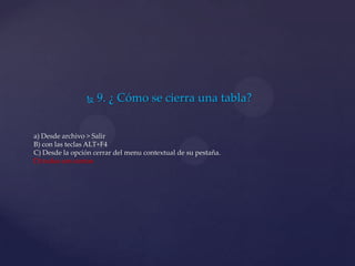 9. ¿ Cómo se cierra una tabla?
a) Desde archivo > Salir
B) con las teclas ALT+F4
C) Desde la opción cerrar del menu contextual de su pestaña.
D) todas son ciertas
 