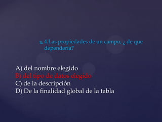  4.Las propiedades de un campo, ¿ de que
dependería?
A) del nombre elegido
B) del tipo de datos elegido
C) de la descripción
D) De la finalidad global de la tabla
 