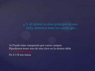  5. Al definir la clave principal de una
tabla, debemos tener en cuenta que…
A) Puede estar compuesta por varios campos
B)podemos tener mas de una clave en la misma tabla
C) A Y B son ciertas
D) A Y B son falsas
 