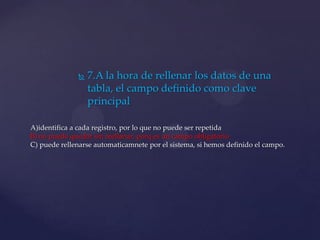  7.A la hora de rellenar los datos de una
tabla, el campo definido como clave
principal
A)identifica a cada registro, por lo que no puede ser repetida
B) no puede quedar sin reellanar, porq es un campo obligatorio
C) puede rellenarse automaticamnete por el sistema, si hemos definido el campo.
 