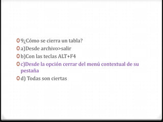 0 9¿Cómo se cierra un tabla?
0 a)Desde archivo>salir
0 b)Con las teclas ALT+F4
0 c)Desde la opción cerrar del menú contextual de su
pestaña
0 d) Todas son ciertas
 