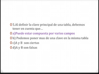 0 5.Al definir la clave principal de una tabla, debemos
tener en cuenta que…
0 a)Puede estar compuesta por varios campos
0 b) Podemos poner mas de una clave en la misma tabla
0 c)A y B son ciertas
0 d)A y B son falsas
 