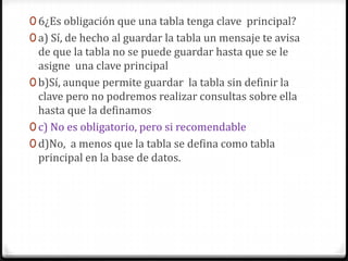 0 6¿Es obligación que una tabla tenga clave principal?
0 a) Sí, de hecho al guardar la tabla un mensaje te avisa
de que la tabla no se puede guardar hasta que se le
asigne una clave principal
0 b)Sí, aunque permite guardar la tabla sin definir la
clave pero no podremos realizar consultas sobre ella
hasta que la definamos
0 c) No es obligatorio, pero si recomendable
0 d)No, a menos que la tabla se defina como tabla
principal en la base de datos.
 