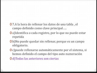 0 7.A la hora de rellenar los datos de una tabla , el
campo definido como clave principal…..
0 a)Identifica a cada registro, por lo que no puede estar
repetida
0 b)No puede quedar sin rellenar, porque es un campo
obligatorio.
0 c)puede rellenarse automáticamente por el sistema, si
hemos definido el campo del tipo auto numeración
0 d)Todas las anteriores son ciertas
 