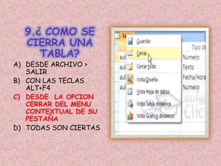 9.¿ COMO SE
CIERRA UNA
TABLA?
A) DESDE ARCHIVO >
SALIR
B) CON LAS TECLAS
ALT+F4
C) DESDE LA OPCION
CERRAR DEL MENU
CONTEXTUAL DE SU
PESTAÑA
D) TODAS SON CIERTAS
 