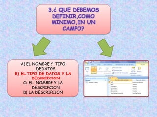 3.¿ QUE DEBEMOS
DEFINIR,COMO
MINIMO,EN UN
CAMPO?
A) EL NOMBRE Y TIPO
DEDATOS
B) EL TIPO DE DATOS Y LA
DESCRIPCION
C) EL NOMBRE Y LA
DESCRIPCION
D) LA DESCRIPCION
 