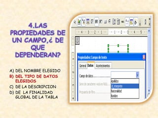 4.LAS
PROPIEDADES DE
UN CAMPO,¿ DE
QUE
DEPENDERAN?
A) DEL NOMBRE ELEGIDO
B) DEL TIPO DE DATOS
ELEGIDOS
C) DE LA DESCRIPCION
D) DE LA FINALIDAD
GLOBAL DE LA TABLA
 