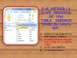 5.AL DEFINIR LA
CLAVE PRINCIPAL
DE UNA
TABLA, DEBEMOS
TENER EN CUENTA
QUE…
A) PUEDE ESTAR COMPUESTA
POR VARIOS CAMPOS
B) PODEMOS PONER MAS DE
UNA CLAVE EN LA MISMA
TABLA
C) A Y B SON CIERTAS
D) A Y B SON FALSAS
 