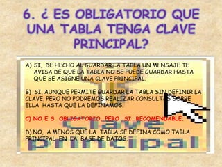 6. ¿ ES OBLIGATORIO QUE
UNA TABLA TENGA CLAVE
PRINCIPAL?
A) SI, DE HECHO AL GUARDAR LA TABLA UN MENSAJE TE
AVISA DE QUE LA TABLA NO SE PUEDE GUARDAR HASTA
QUE SE ASIGNE UNA CLAVE PRINCIPAL.
B) SI, AUNQUE PERMITE GUARDAR LA TABLA SIN DEFINIR LA
CLAVE, PERO NO PODREMOS REALIZAR CONSULTAS SOBRE
ELLA HASTA QUE LA DEFINAMOS.
C) NO E S OBLIGATORIO, PERO SI RECOMENDABLE.
D) NO, A MENOS QUE LA TABLA SE DEFINA COMO TABLA
PRINCIPAL EN LA BASE DE DATOS.
 