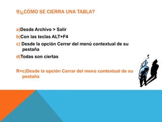 9)¿CÓMO SE CIERRA UNA TABLA?
a)Desde Archivo > Salir
b)Con las teclas ALT+F4
c) Desde la opción Cerrar del menú contextual de su
pestaña
d)Todas son ciertas
R=c)Desde la opción Cerrar del menú contextual de su
pestaña
 