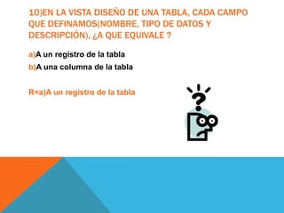 10)EN LA VISTA DISEÑO DE UNA TABLA, CADA CAMPO
QUE DEFINAMOS(NOMBRE, TIPO DE DATOS Y
DESCRIPCIÓN), ¿A QUE EQUIVALE ?
a)A un registro de la tabla
b)A una columna de la tabla
R=a)A un registro de la tabla
 
