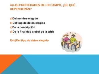 4)LAS PROPIEDADES DE UN CAMPO, ¿DE QUÉ
DEPENDERÁN?
a)Del nombre elegido
b)Del tipo de datos elegido
c)De la descripción
d)De la finalidad global de la tabla
R=b)Del tipo de datos elegido
 
