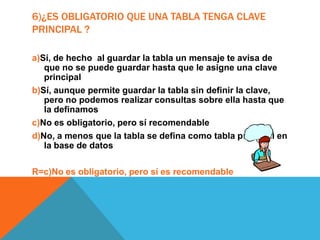 6)¿ES OBLIGATORIO QUE UNA TABLA TENGA CLAVE
PRINCIPAL ?
a)Sí, de hecho al guardar la tabla un mensaje te avisa de
que no se puede guardar hasta que le asigne una clave
principal
b)Sí, aunque permite guardar la tabla sin definir la clave,
pero no podemos realizar consultas sobre ella hasta que
la definamos
c)No es obligatorio, pero sí recomendable
d)No, a menos que la tabla se defina como tabla principal en
la base de datos
R=c)No es obligatorio, pero sí es recomendable
 