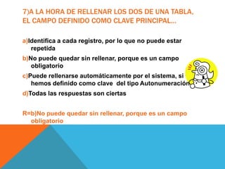 7)A LA HORA DE RELLENAR LOS DOS DE UNA TABLA,
EL CAMPO DEFINIDO COMO CLAVE PRINCIPAL…
a)Identifica a cada registro, por lo que no puede estar
repetida
b)No puede quedar sin rellenar, porque es un campo
obligatorio
c)Puede rellenarse automáticamente por el sistema, si
hemos definido como clave del tipo Autonumeración
d)Todas las respuestas son ciertas
R=b)No puede quedar sin rellenar, porque es un campo
obligatorio
 