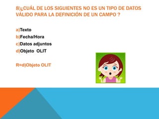 8)¿CUÁL DE LOS SIGUIENTES NO ES UN TIPO DE DATOS
VÁLIDO PARA LA DEFINICIÓN DE UN CAMPO ?
a)Texto
b)Fecha/Hora
c)Datos adjuntos
d)Objeto OLIT
R=d)Objeto OLIT
 