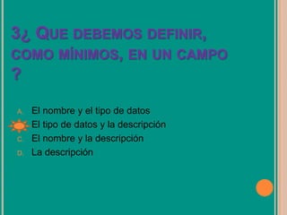 3¿ QUE DEBEMOS DEFINIR,
COMO MÍNIMOS, EN UN CAMPO
?
A. El nombre y el tipo de datos
B. El tipo de datos y la descripción
C. El nombre y la descripción
D. La descripción
 