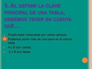 5. AL DEFINIR LA CLAVE
PRINCIPAL DE UNA TABLA,
DEBEMOS TENER EN CUENTA
QUÉ…
A. Puede estar compuesta por varios campos.
B. Podemos poner más de una clave en la misma
tabla.
C. A y B son ciertas.
D. A y B son falsas
 