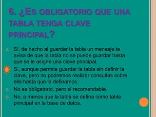 6. ¿ES OBLIGATORIO QUE UNA
TABLA TENGA CLAVE
PRINCIPAL?
A. Sí, de hecho al guardar la tabla un mensaje te
avisa de que la tabla no se puede guardar hasta
que se le asigne una clave principal.
B. Sí, aunque permite guardar la tabla sin definir la
clave, pero no podremos realizar consultas sobre
ella hasta que la definamos.
C. No es obligatorio, pero sí recomendable.
D. No, a menos que la tabla se defina como tabla
principal en la base de datos.
 