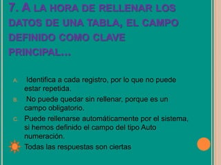7. A LA HORA DE RELLENAR LOS
DATOS DE UNA TABLA, EL CAMPO
DEFINIDO COMO CLAVE
PRINCIPAL...
A. Identifica a cada registro, por lo que no puede
estar repetida.
B. No puede quedar sin rellenar, porque es un
campo obligatorio.
C. Puede rellenarse automáticamente por el sistema,
si hemos definido el campo del tipo Auto
numeración.
D. Todas las respuestas son ciertas
 