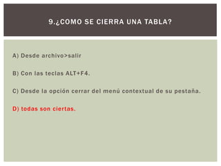 A) Desde archivo>salir
B) Con las teclas ALT+F4.
C) Desde la opción cerrar del menú contextual de su pestaña.
D) todas son ciertas.
9.¿COMO SE CIERRA UNA TABLA?
 
